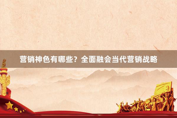 营销神色有哪些？全面融会当代营销战略