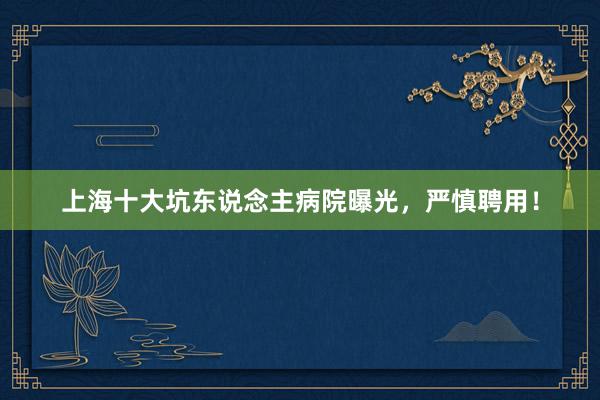 上海十大坑东说念主病院曝光，严慎聘用！